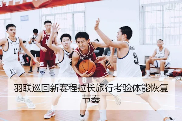 羽联巡回新赛程拉长旅行考验体能恢复节奏