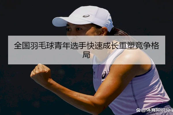 全国羽毛球青年选手快速成长重塑竞争格局